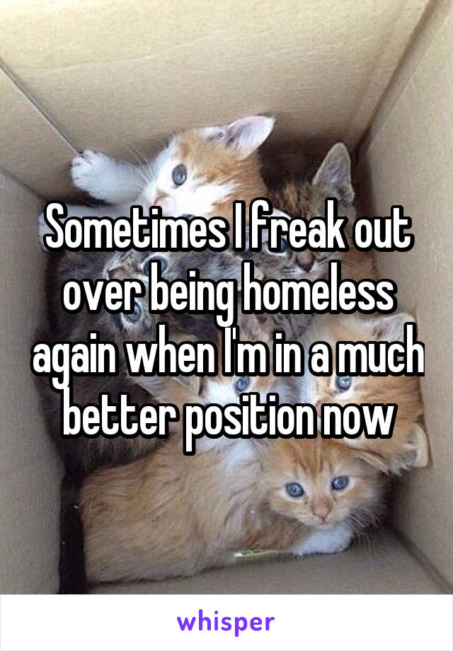 Sometimes I freak out over being homeless again when I'm in a much better position now