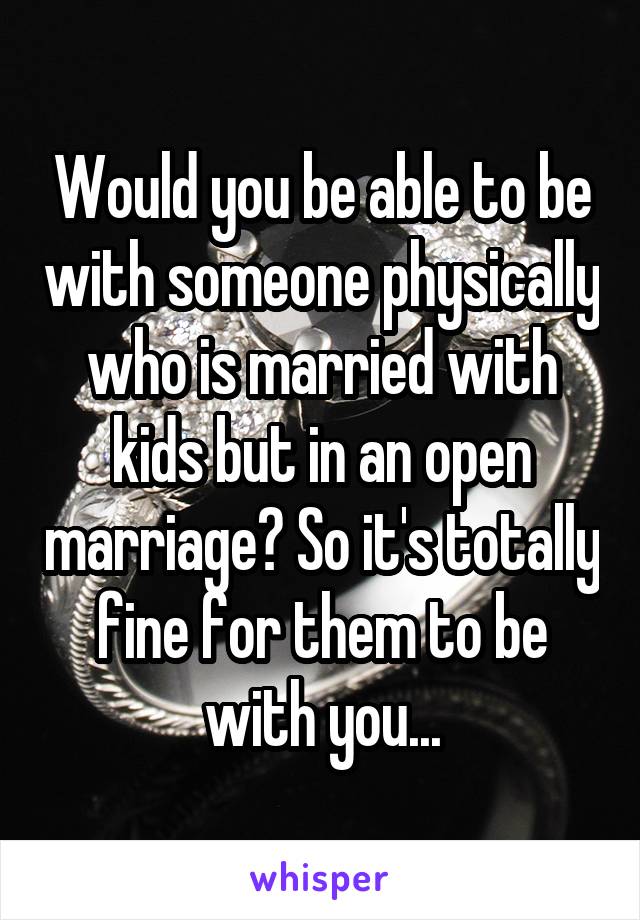 Would you be able to be with someone physically who is married with kids but in an open marriage? So it's totally fine for them to be with you...