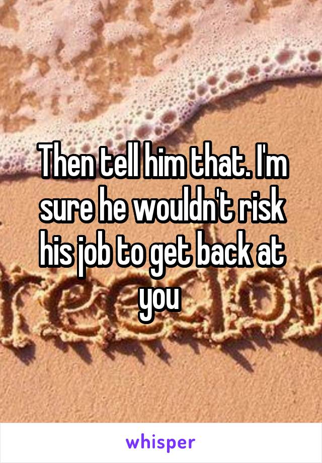 Then tell him that. I'm sure he wouldn't risk his job to get back at you 