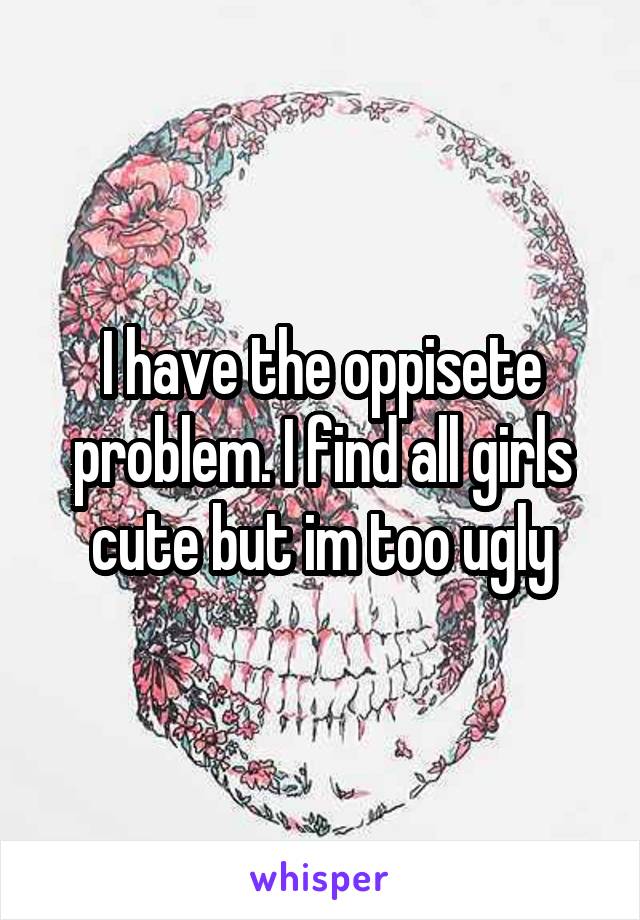 I have the oppisete problem. I find all girls cute but im too ugly