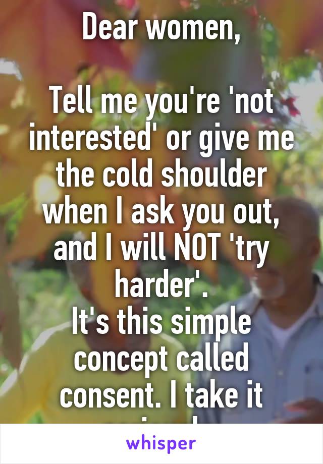 Dear women,

Tell me you're 'not interested' or give me the cold shoulder when I ask you out, and I will NOT 'try harder'.
It's this simple concept called consent. I take it seriously.