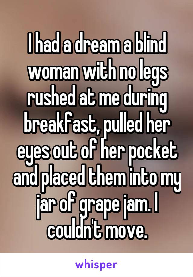 I had a dream a blind woman with no legs rushed at me during breakfast, pulled her eyes out of her pocket and placed them into my jar of grape jam. I couldn't move.