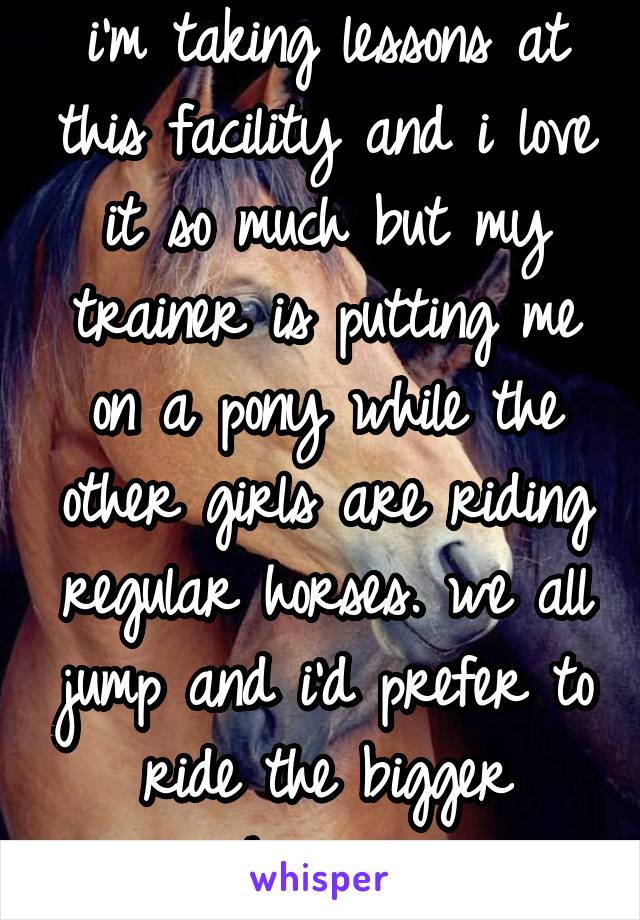 i'm taking lessons at this facility and i love it so much but my trainer is putting me on a pony while the other girls are riding regular horses. we all jump and i'd prefer to ride the bigger horses..