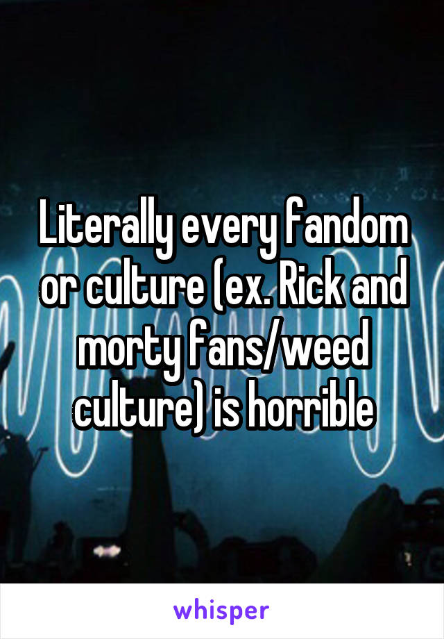 Literally every fandom or culture (ex. Rick and morty fans/weed culture) is horrible