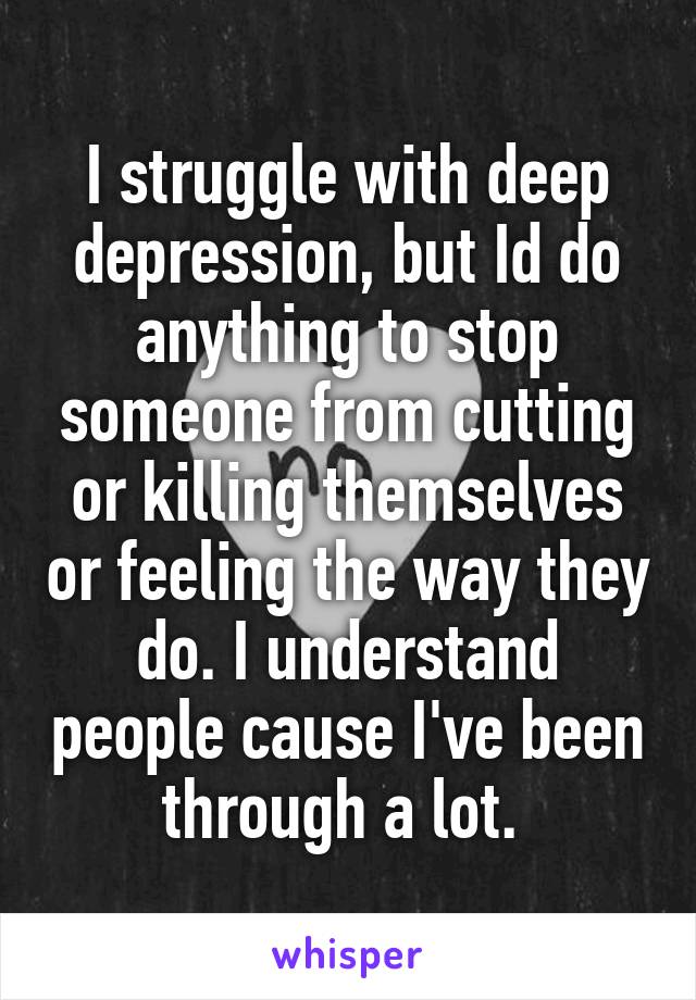 I struggle with deep depression, but Id do anything to stop someone from cutting or killing themselves or feeling the way they do. I understand people cause I've been through a lot. 