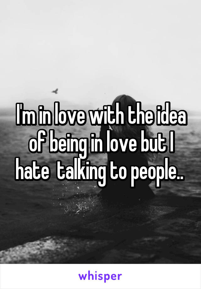 I'm in love with the idea of being in love but I hate  talking to people.. 