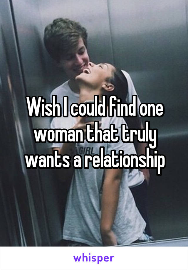 Wish I could find one woman that truly wants a relationship