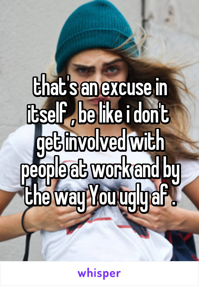 that's an excuse in itself , be like i don't  get involved with people at work and by the way You ugly af .