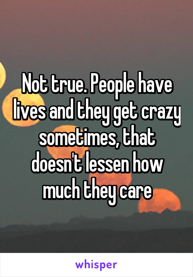 Not true. People have lives and they get crazy sometimes, that doesn't lessen how much they care