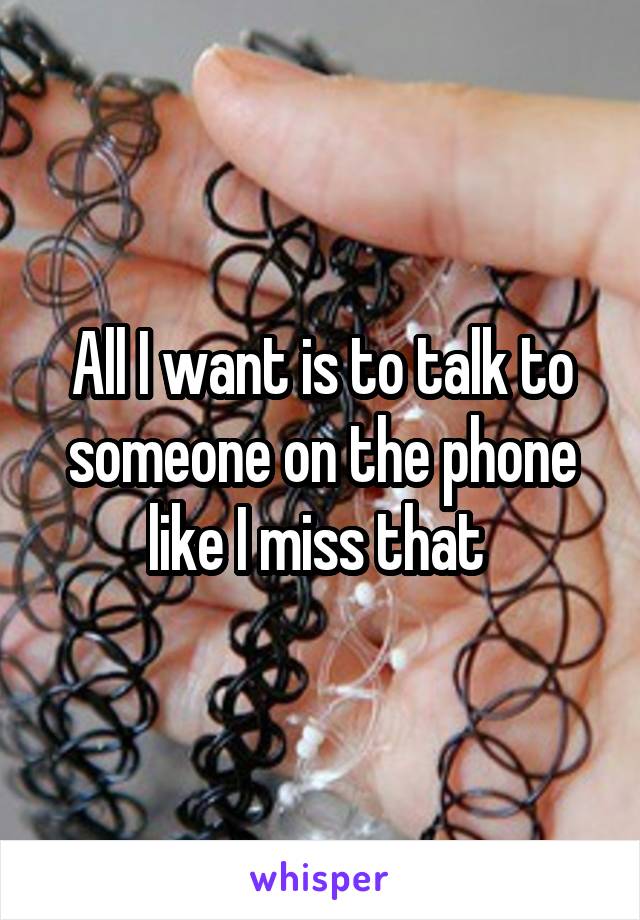 All I want is to talk to someone on the phone like I miss that 