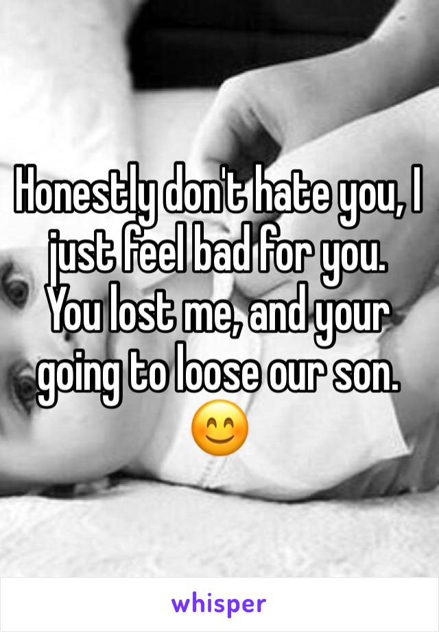 Honestly don't hate you, I just feel bad for you. 
You lost me, and your going to loose our son. 
😊