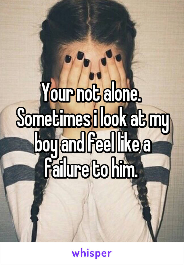 Your not alone.  Sometimes i look at my boy and feel like a failure to him. 