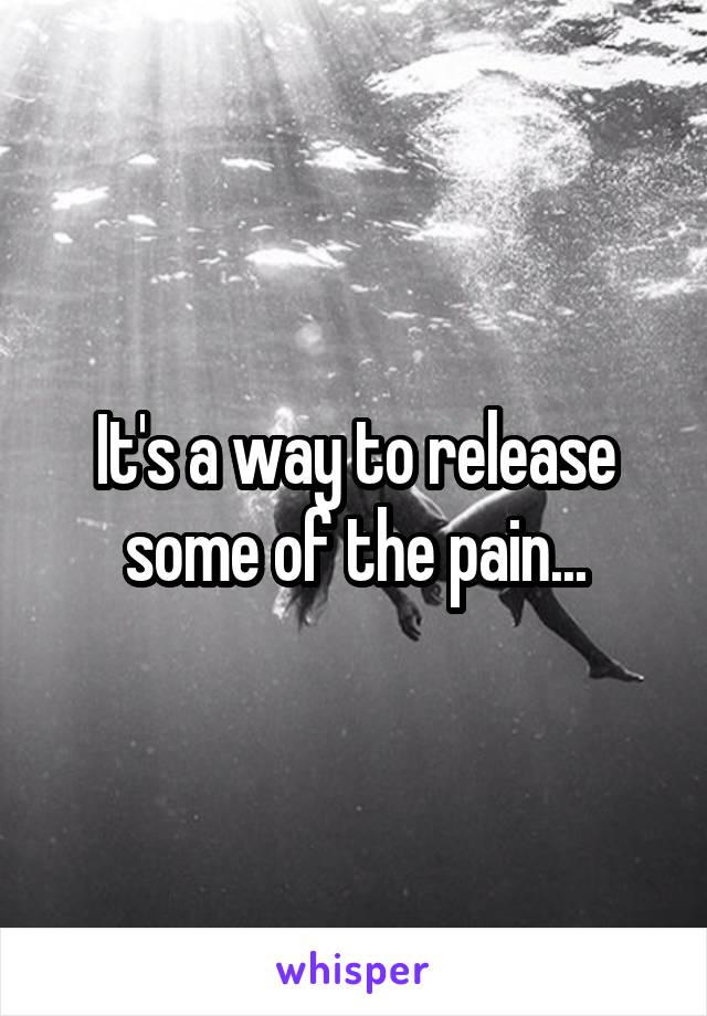 It's a way to release some of the pain...