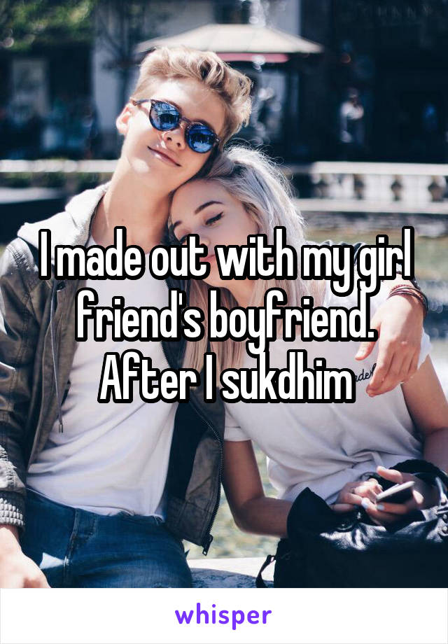 I made out with my girl friend's boyfriend. After I sukdhim