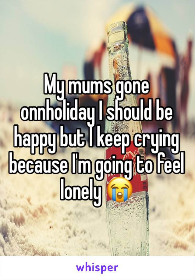 My mums gone onnholiday I should be happy but I keep crying because I'm going to feel lonely 😭 