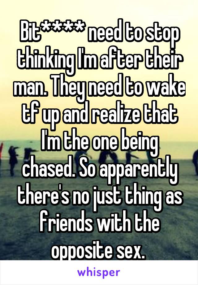 Bit**** need to stop thinking I'm after their man. They need to wake tf up and realize that I'm the one being chased. So apparently there's no just thing as friends with the opposite sex. 