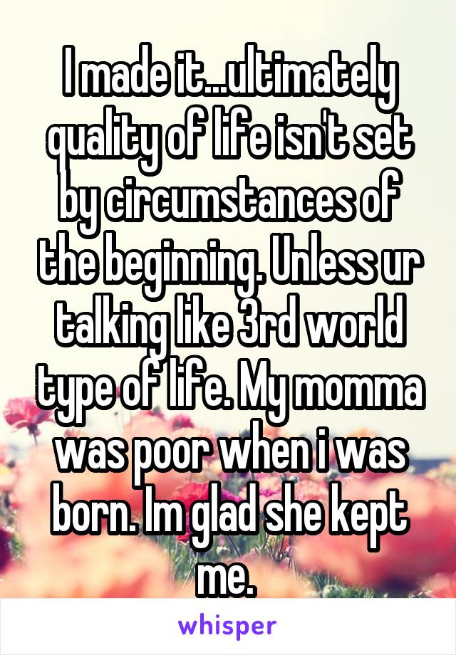 I made it...ultimately quality of life isn't set by circumstances of the beginning. Unless ur talking like 3rd world type of life. My momma was poor when i was born. Im glad she kept me. 