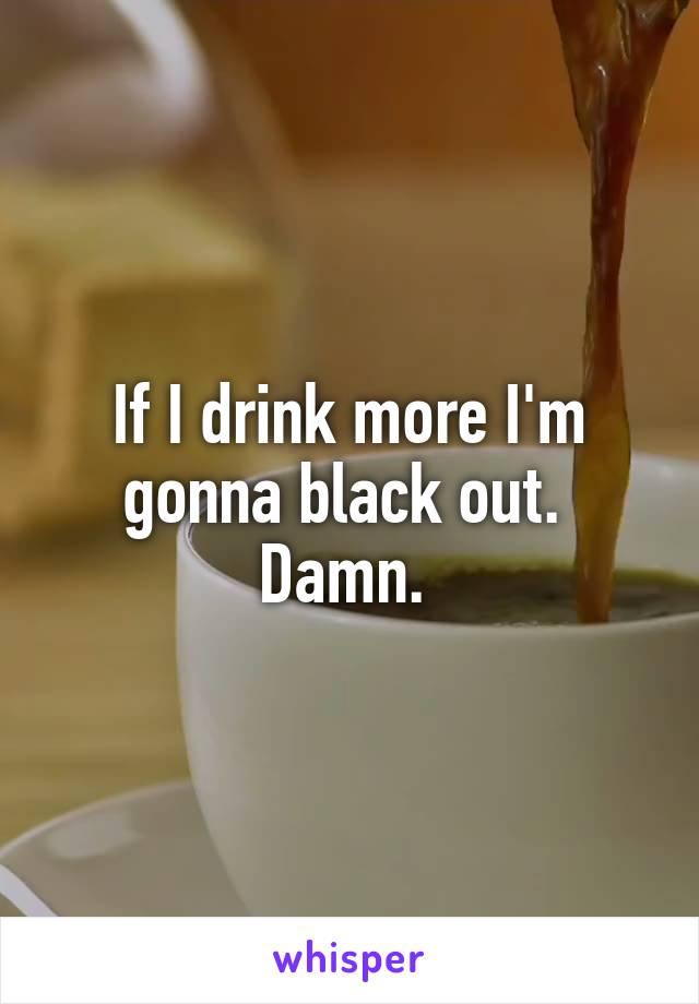 If I drink more I'm gonna black out.  Damn. 