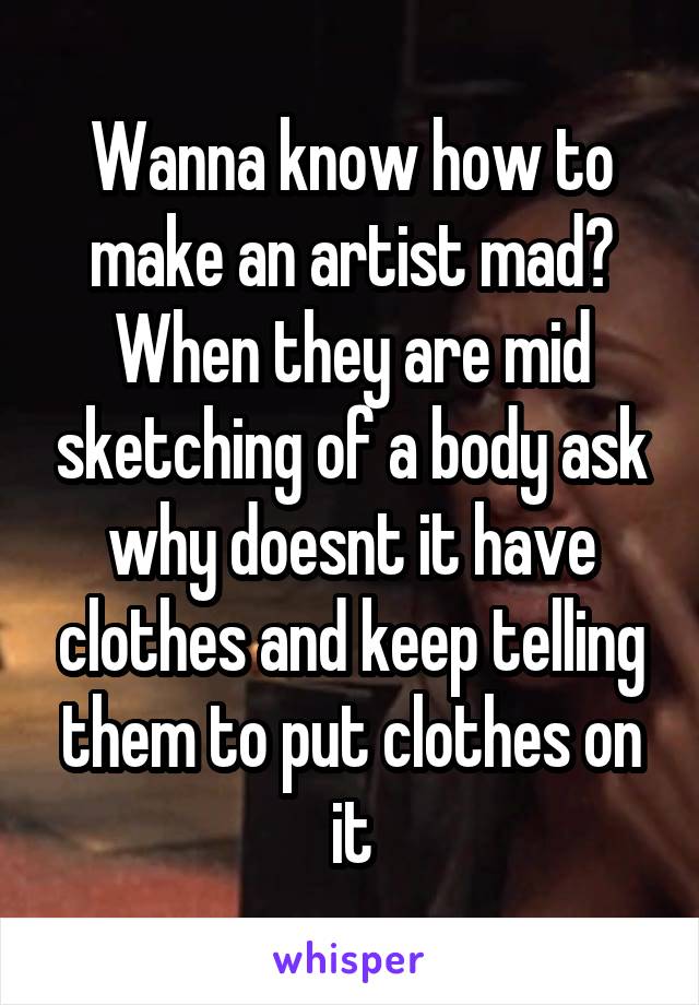 Wanna know how to make an artist mad?
When they are mid sketching of a body ask why doesnt it have clothes and keep telling them to put clothes on it