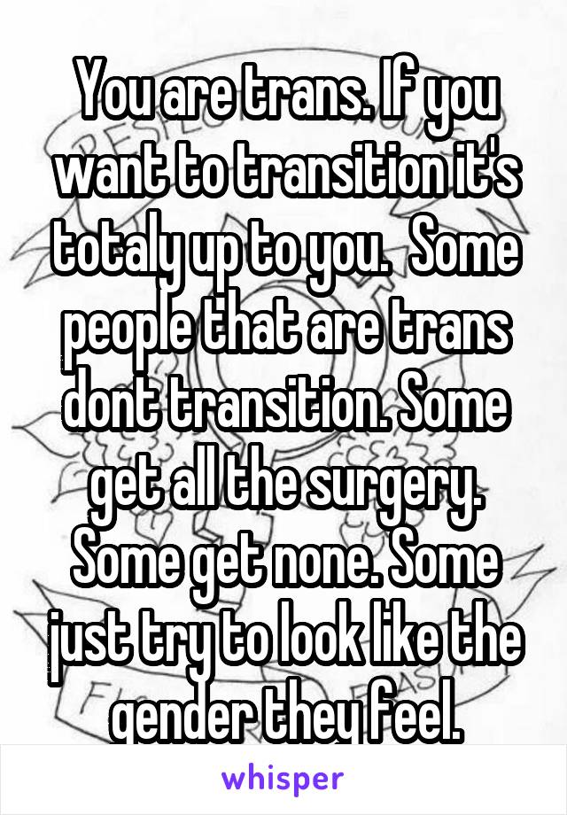 You are trans. If you want to transition it's totaly up to you.  Some people that are trans dont transition. Some get all the surgery. Some get none. Some just try to look like the gender they feel.