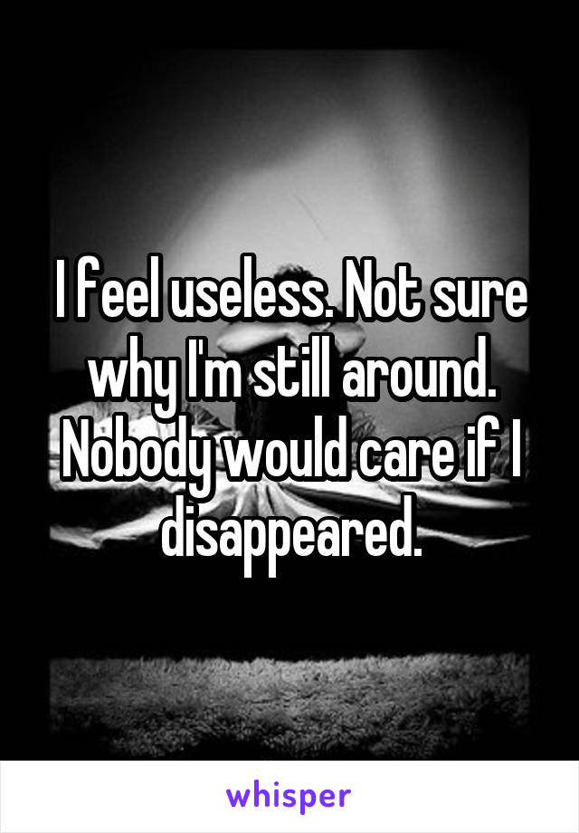 I feel useless. Not sure why I'm still around. Nobody would care if I disappeared.