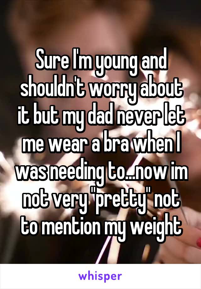 Sure I'm young and shouldn't worry about it but my dad never let me wear a bra when I was needing to...now im not very "pretty" not to mention my weight