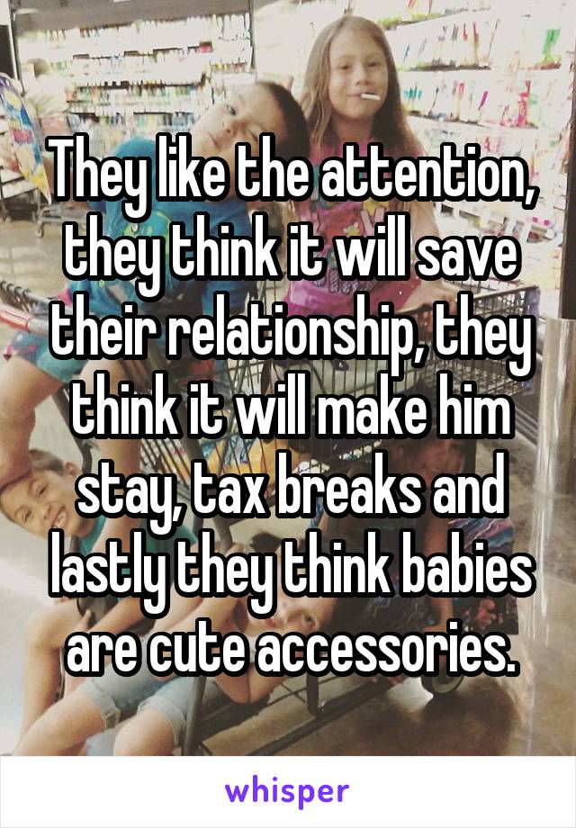 They like the attention, they think it will save their relationship, they think it will make him stay, tax breaks and lastly they think babies are cute accessories.