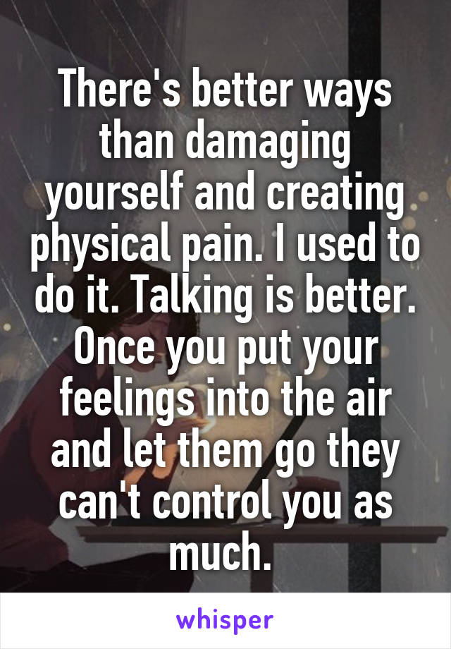 There's better ways than damaging yourself and creating physical pain. I used to do it. Talking is better. Once you put your feelings into the air and let them go they can't control you as much. 