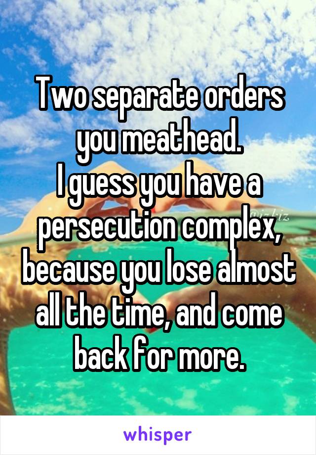 Two separate orders you meathead.
I guess you have a persecution complex, because you lose almost all the time, and come back for more.