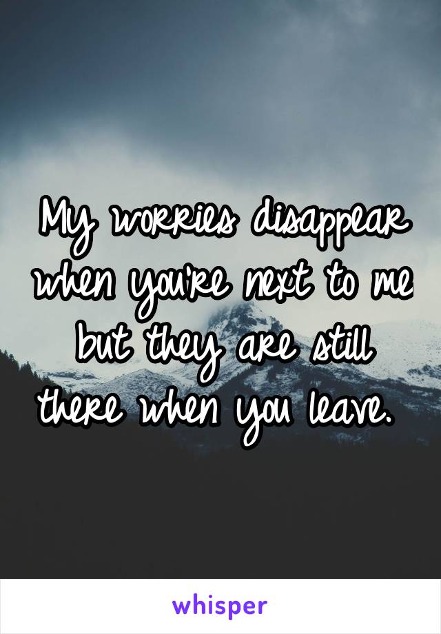 My worries disappear when you're next to me but they are still there when you leave. 