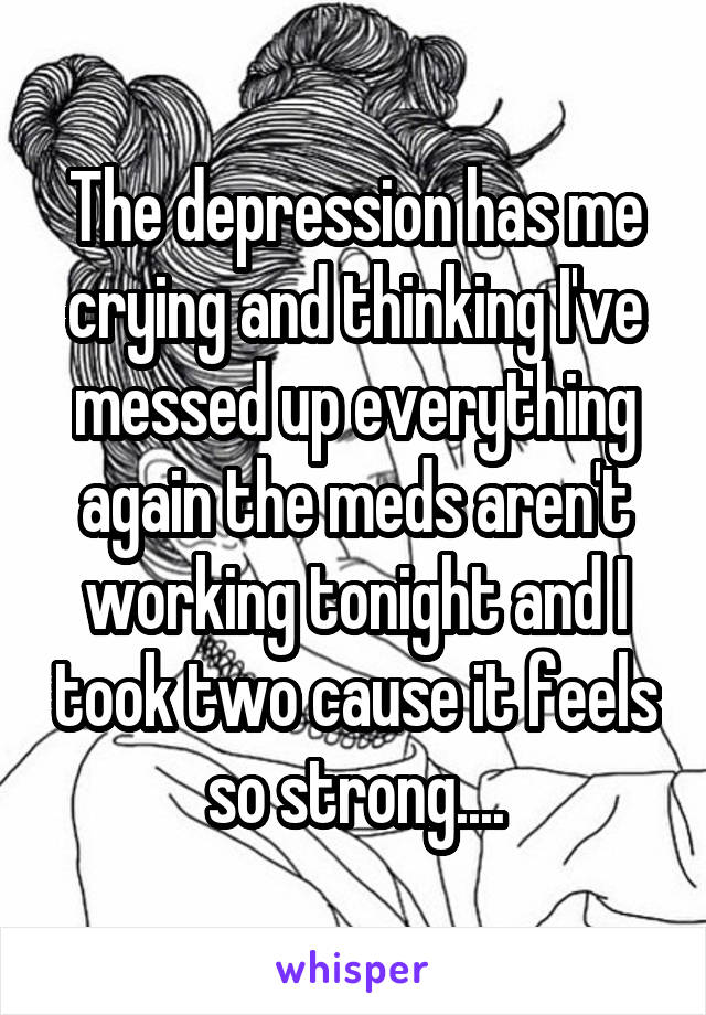 The depression has me crying and thinking I've messed up everything again the meds aren't working tonight and I took two cause it feels so strong....