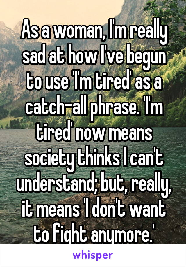 As a woman, I'm really sad at how I've begun to use 'I'm tired' as a catch-all phrase. 'I'm tired' now means society thinks I can't understand; but, really, it means 'I don't want to fight anymore.'