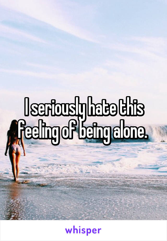 I seriously hate this feeling of being alone. 