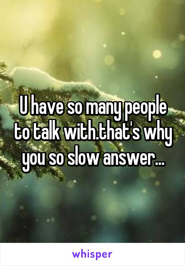 U have so many people to talk with.that's why you so slow answer...