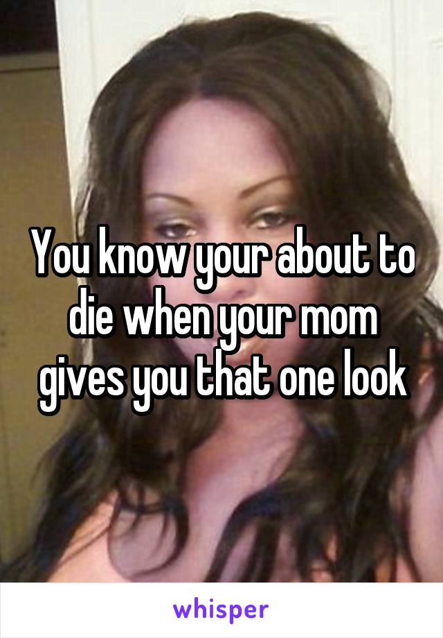 You know your about to die when your mom gives you that one look