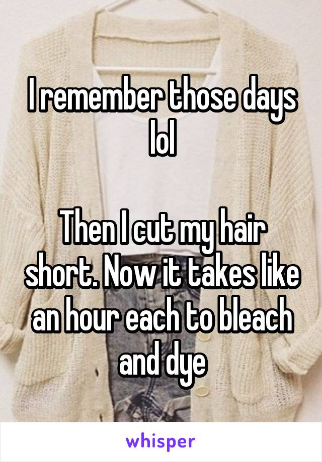 I remember those days lol

Then I cut my hair short. Now it takes like an hour each to bleach and dye