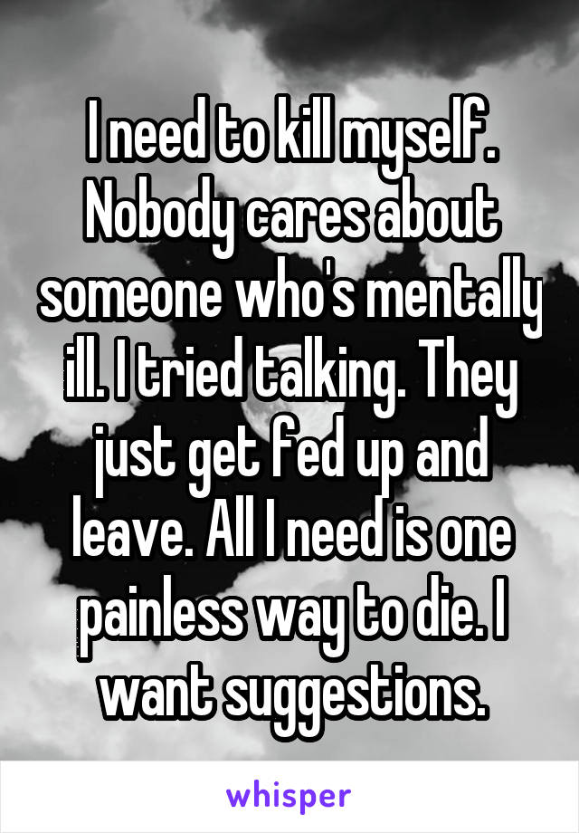 I need to kill myself. Nobody cares about someone who's mentally ill. I tried talking. They just get fed up and leave. All I need is one painless way to die. I want suggestions.