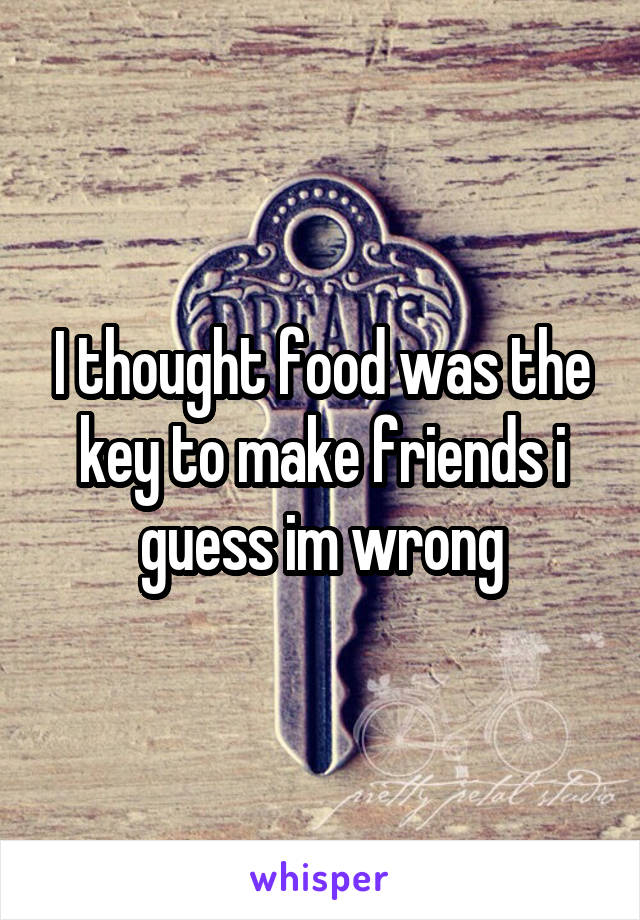 I thought food was the key to make friends i guess im wrong