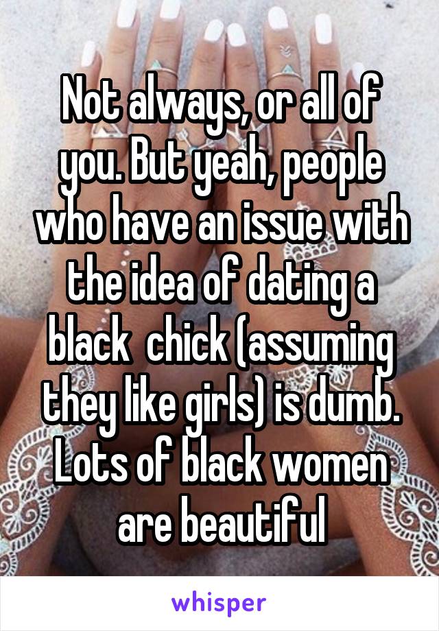 Not always, or all of you. But yeah, people who have an issue with the idea of dating a black  chick (assuming they like girls) is dumb. Lots of black women are beautiful