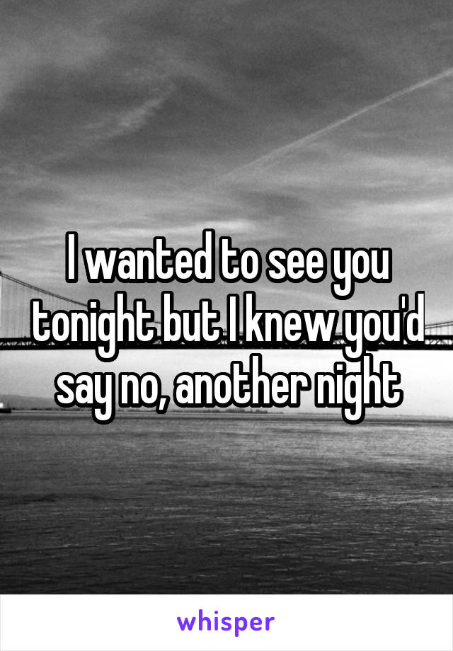 I wanted to see you tonight but I knew you'd say no, another night