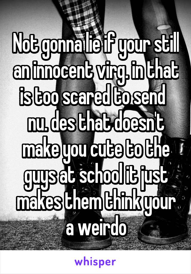 Not gonna lie if your still an innocent virg. in that is too scared to send   nu. des that doesn't make you cute to the guys at school it just makes them think your a weirdo