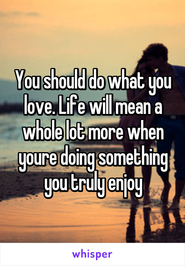 You should do what you love. Life will mean a whole lot more when youre doing something you truly enjoy