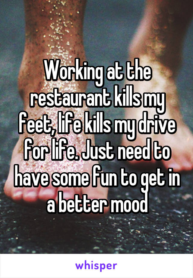 Working at the restaurant kills my feet, life kills my drive for life. Just need to have some fun to get in a better mood