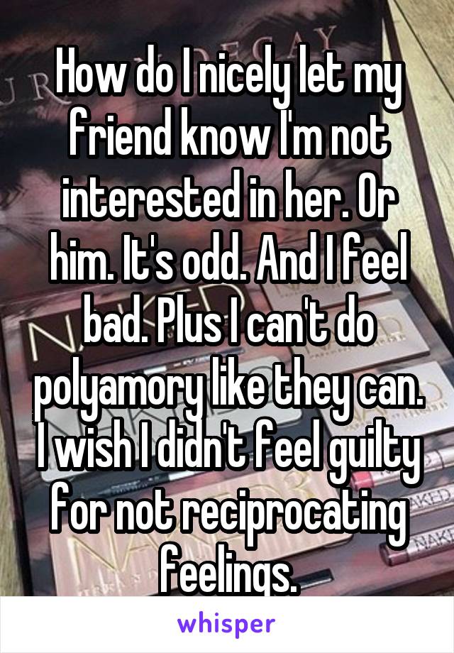 How do I nicely let my friend know I'm not interested in her. Or him. It's odd. And I feel bad. Plus I can't do polyamory like they can. I wish I didn't feel guilty for not reciprocating feelings.