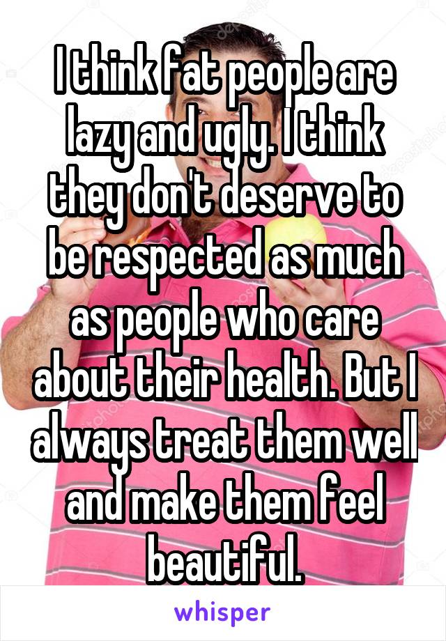 I think fat people are lazy and ugly. I think they don't deserve to be respected as much as people who care about their health. But I always treat them well and make them feel beautiful.