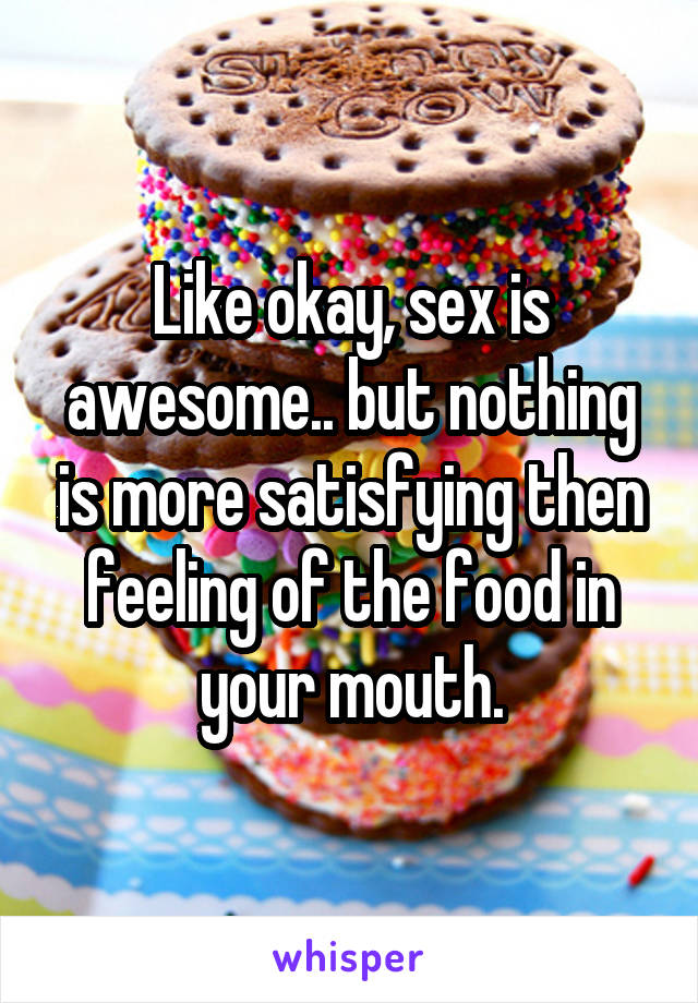 Like okay, sex is awesome.. but nothing is more satisfying then feeling of the food in your mouth.