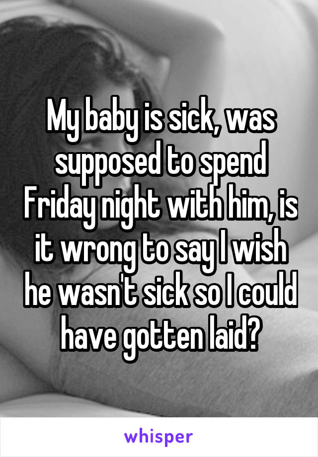 My baby is sick, was supposed to spend Friday night with him, is it wrong to say I wish he wasn't sick so I could have gotten laid?