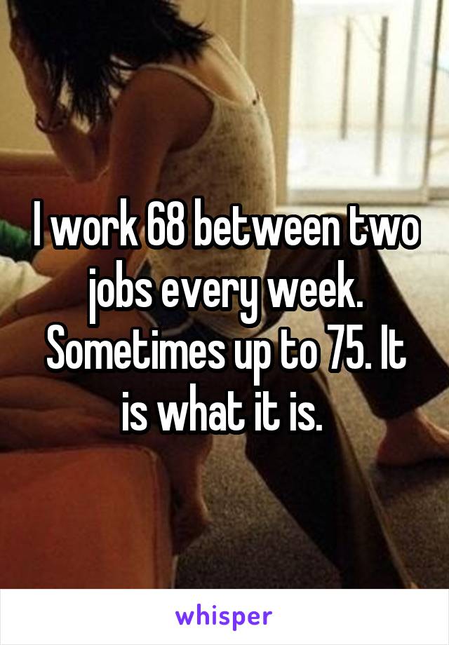 I work 68 between two jobs every week. Sometimes up to 75. It is what it is. 