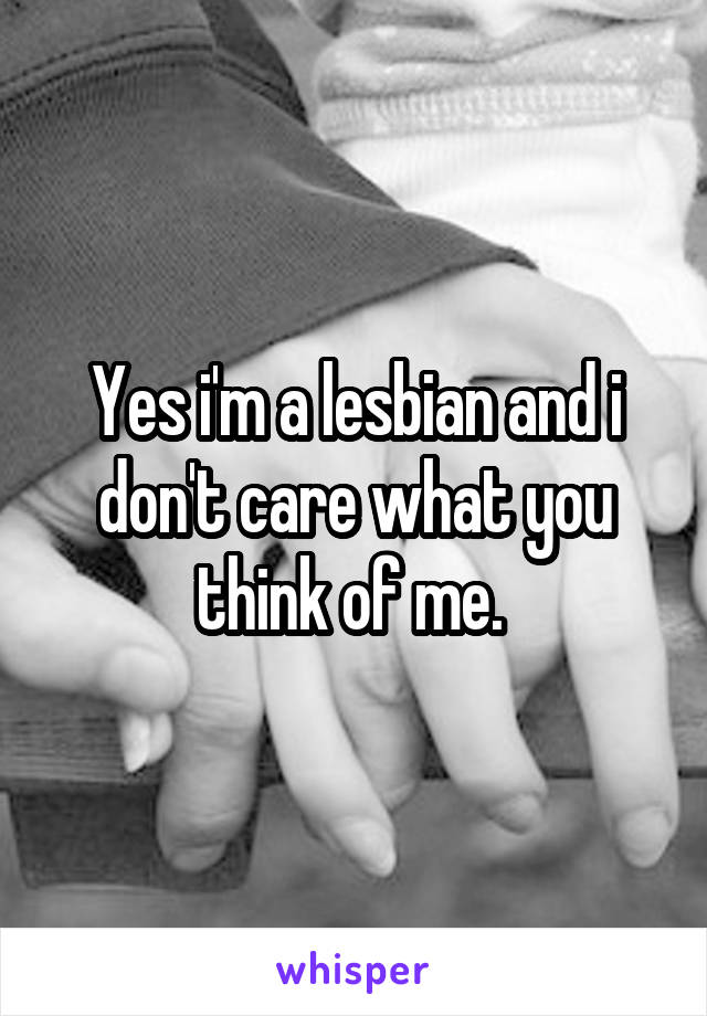 Yes i'm a lesbian and i don't care what you think of me. 