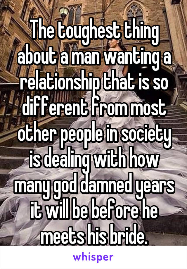 The toughest thing about a man wanting a relationship that is so different from most other people in society is dealing with how many god damned years it will be before he meets his bride.